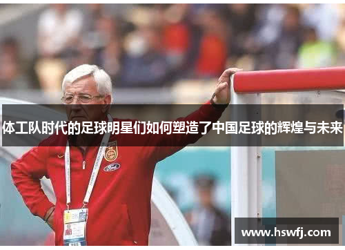 体工队时代的足球明星们如何塑造了中国足球的辉煌与未来
