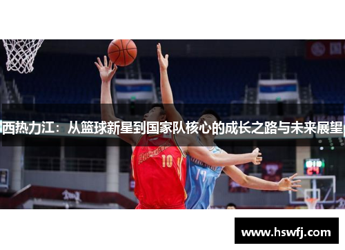西热力江：从篮球新星到国家队核心的成长之路与未来展望